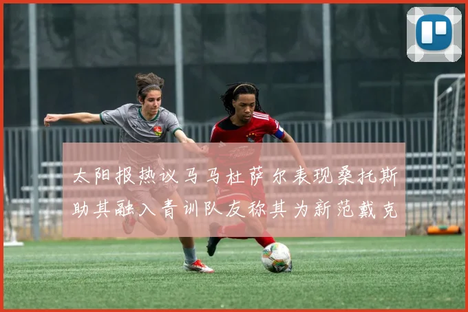 太阳报热议马马杜萨尔表现桑托斯助其融入青训队友称其为新范戴克