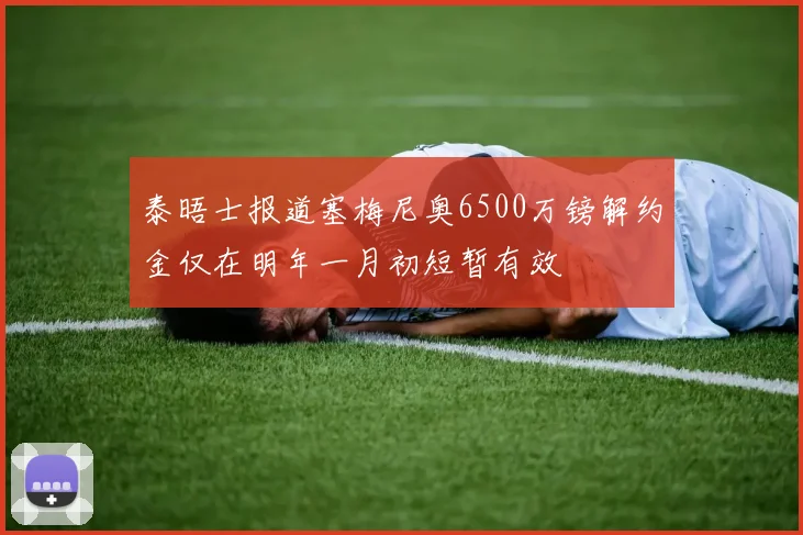 泰晤士报道塞梅尼奥6500万镑解约金仅在明年一月初短暂有效