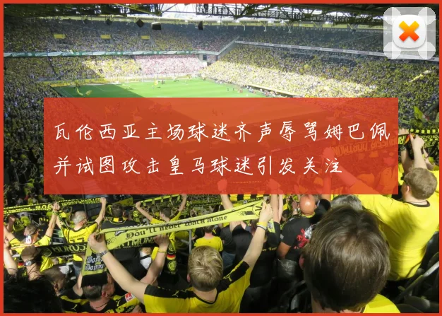 瓦伦西亚主场球迷齐声辱骂姆巴佩并试图攻击皇马球迷引发关注