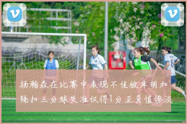 杨瀚森在比赛中表现不佳被库明加隔扣三分球失准仅得1分正负值惨淡11
