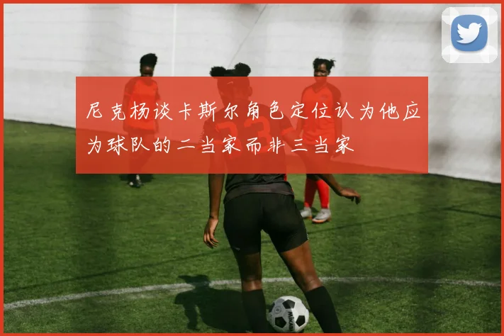 尼克杨谈卡斯尔角色定位认为他应为球队的二当家而非三当家