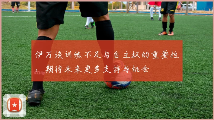 伊万谈训练不足与自主权的重要性，期待未来更多支持与机会