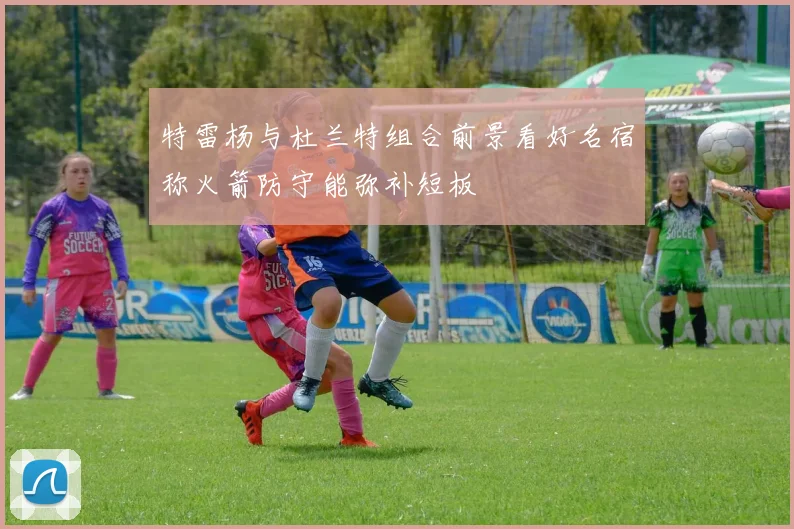 特雷杨与杜兰特组合前景看好名宿称火箭防守能弥补短板