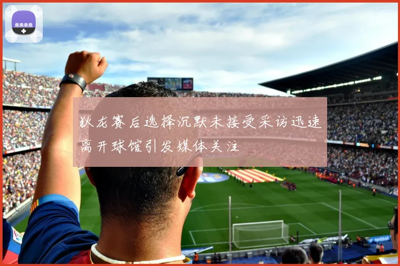 狄龙赛后选择沉默未接受采访迅速离开球馆引发媒体关注