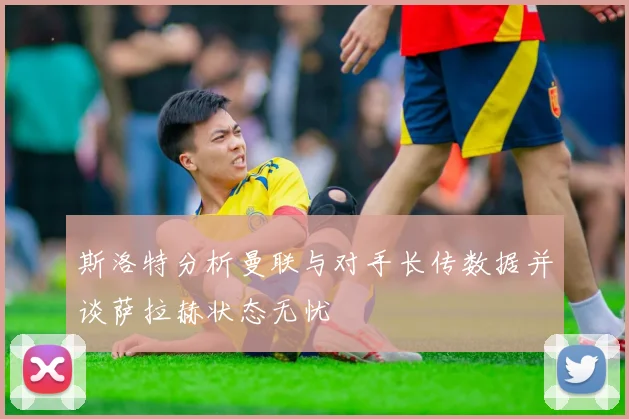 斯洛特分析曼联与对手长传数据并谈萨拉赫状态无忧