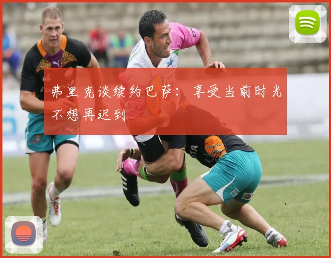 弗里克谈续约巴萨：享受当前时光不想再迟到
