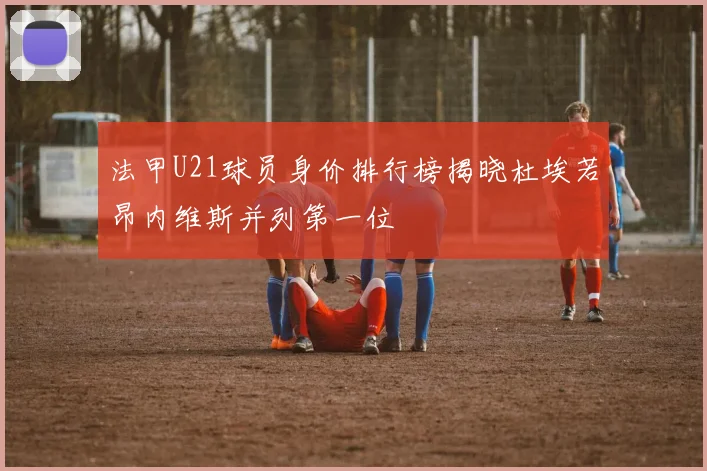 法甲U21球员身价排行榜揭晓杜埃若昂内维斯并列第一位