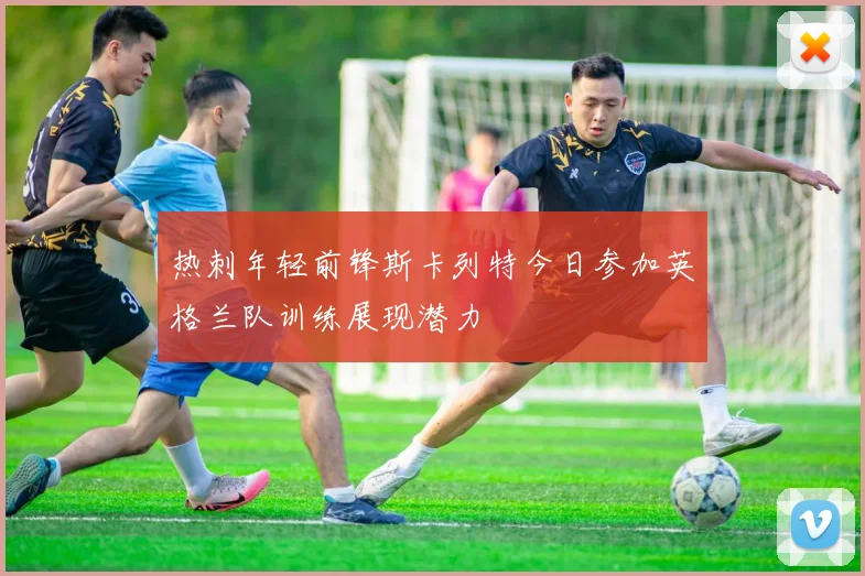 热刺年轻前锋斯卡列特今日参加英格兰队训练展现潜力