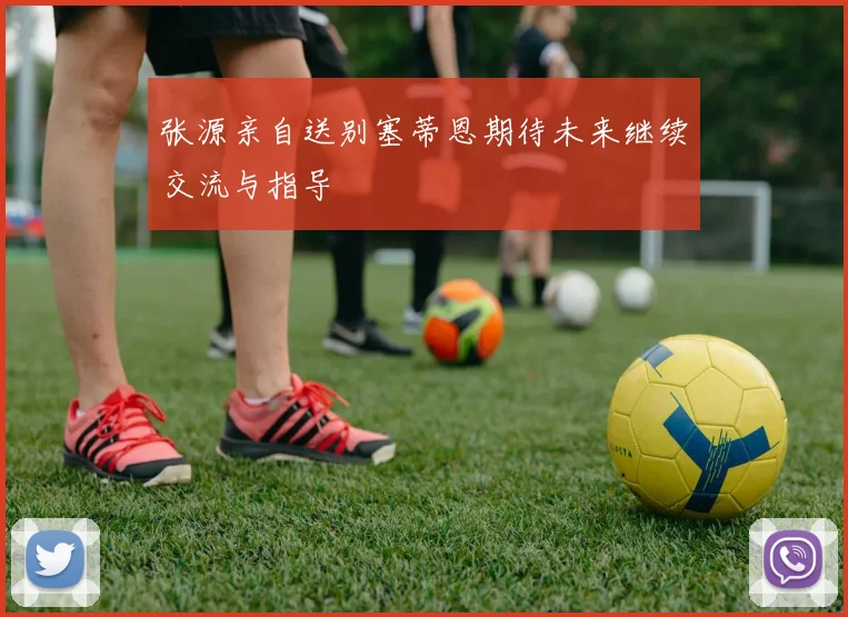 张源亲自送别塞蒂恩期待未来继续交流与指导