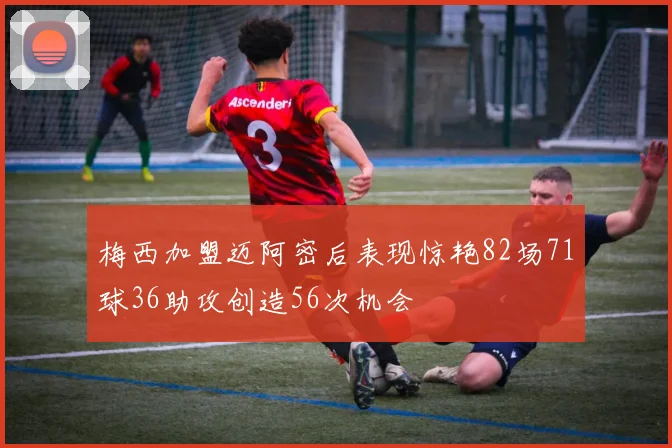 梅西加盟迈阿密后表现惊艳82场71球36助攻创造56次机会