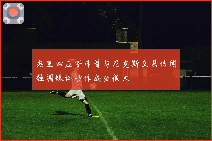 老里回应字母哥与尼克斯交易传闻强调媒体炒作成分很大