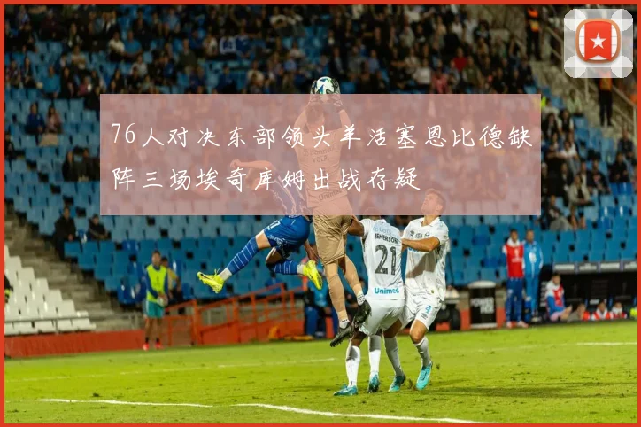76人对决东部领头羊活塞恩比德缺阵三场埃奇库姆出战存疑