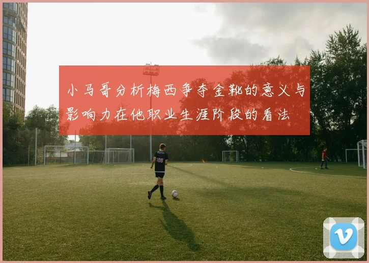 小马哥分析梅西争夺金靴的意义与影响力在他职业生涯阶段的看法