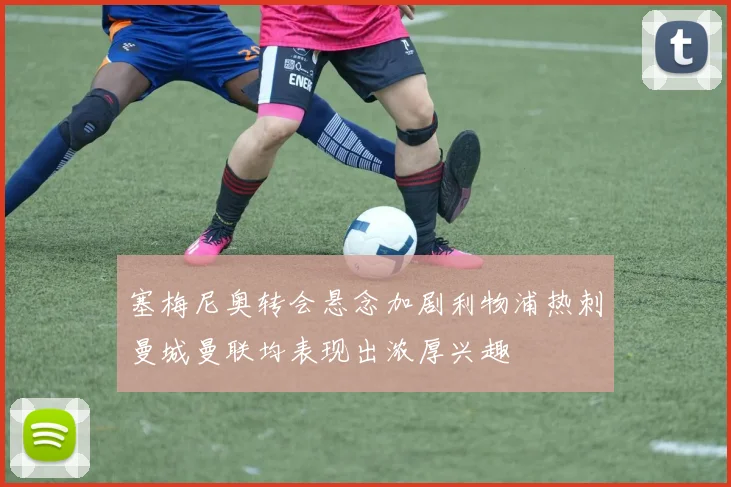 塞梅尼奥转会悬念加剧利物浦热刺曼城曼联均表现出浓厚兴趣