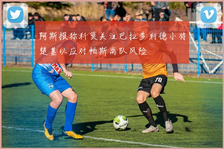 阿斯报称科莫关注巴拉多利德小将楚基以应对帕斯离队风险