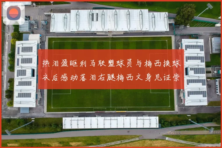 热泪盈眶利马联盟球员与梅西换球衣后感动落泪右腿梅西文身见证崇拜之情