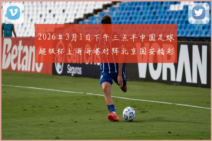2026年3月1日下午三点半中国足球超级杯上海海港对阵北京国安精彩对决即将上演