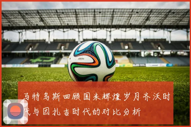 马特乌斯回顾国米辉煌岁月齐沃时代与因扎吉时代的对比分析