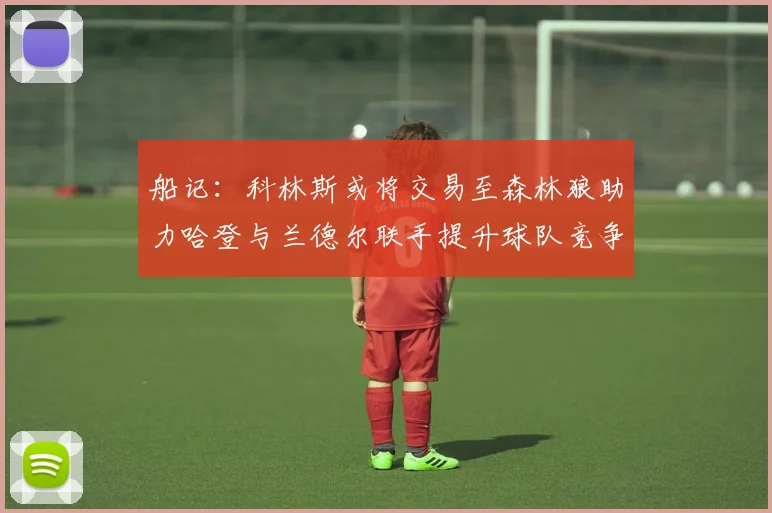 船记：科林斯或将交易至森林狼助力哈登与兰德尔联手提升球队竞争力