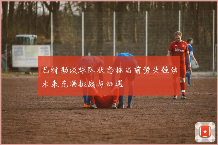 巴特勒谈球队状态称当前势头强劲未来充满挑战与机遇
